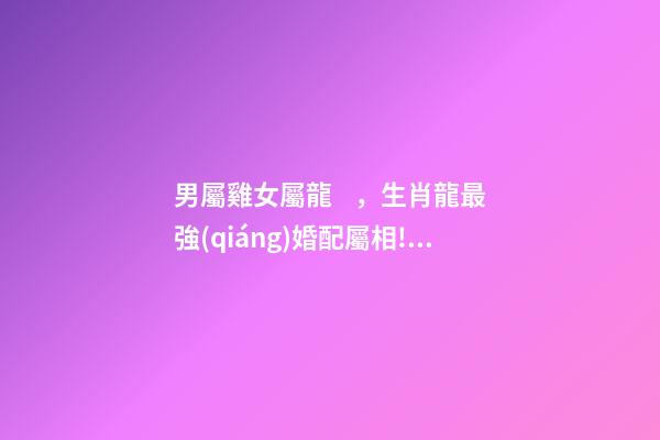 男屬雞女屬龍，生肖龍最強(qiáng)婚配屬相!龍男龍女都要看!嫁對(duì)了人一輩子發(fā)財(cái)富貴